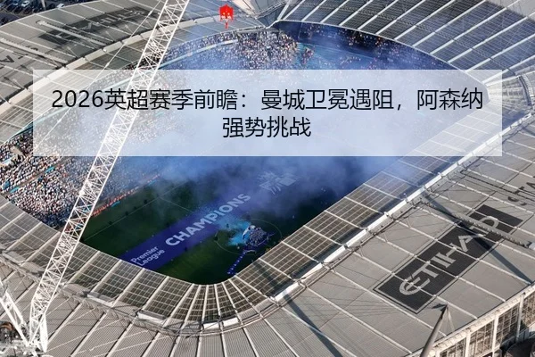 2026英超赛季前瞻：曼城卫冕遇阻，阿森纳强势挑战