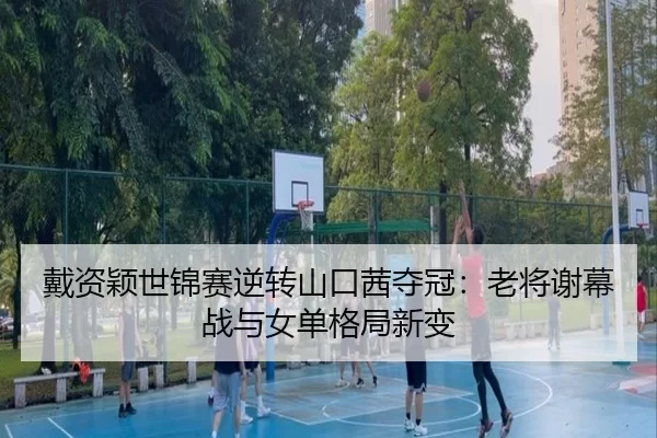 戴资颖世锦赛逆转山口茜夺冠：老将谢幕战与女单格局新变